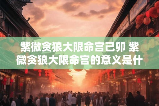 紫微贪狼大限命宫己卯 紫微贪狼大限命宫的意义是什么