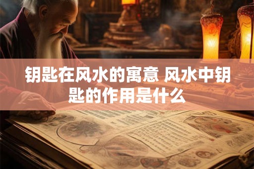 钥匙在风水的寓意 风水中钥匙的作用是什么