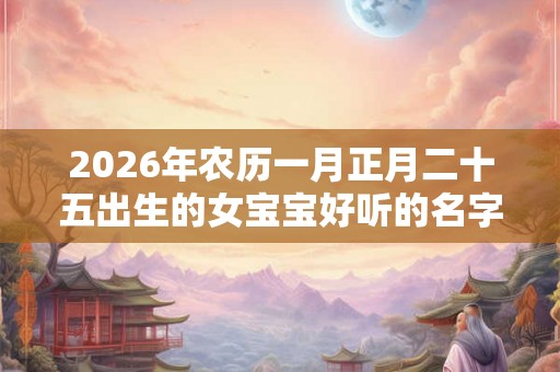 2026年农历一月正月二十五出生的女宝宝好听的名字起名