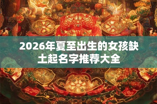 2026年夏至出生的女孩缺土起名字推荐大全 2026年夏至出生的女孩缺土起名字推荐大全