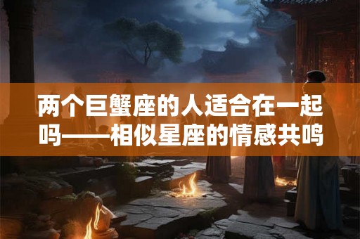 两个巨蟹座的人适合在一起吗——相似星座的情感共鸣