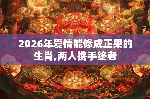 2026年爱情能修成正果的生肖,两人携手终老 2026年爱情能修成正果的生肖,两人携手终老