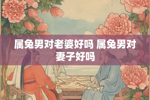 属兔男对老婆好吗 属兔男对妻子好吗