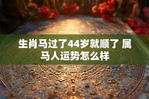 生肖马过了44岁就顺了 属马人运势怎么样