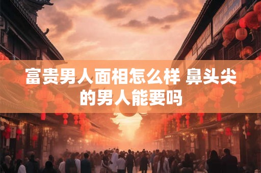 富贵男人面相怎么样 鼻头尖的男人能要吗