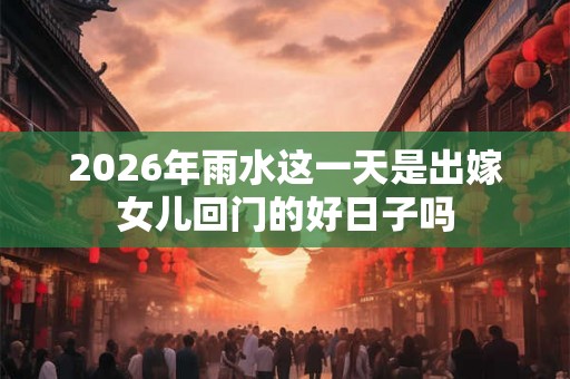 2026年雨水这一天是出嫁女儿回门的好日子吗 2026年雨水这一天是出嫁女儿回门的好日子吗