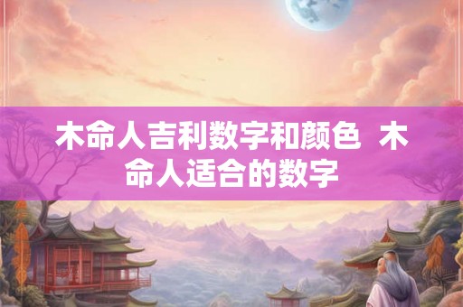 木命人吉利数字和颜色  木命人适合的数字