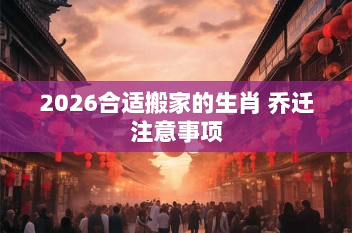 2026合适搬家的生肖 乔迁注意事项 2026合适搬家的生肖 乔迁注意事项