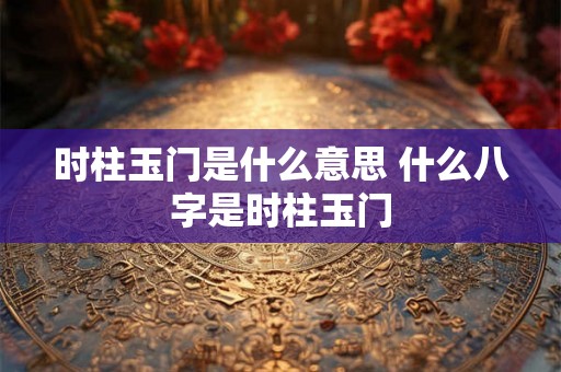 时柱玉门是什么意思 什么八字是时柱玉门 时柱玉门是什么意思 什么八字是时柱玉门