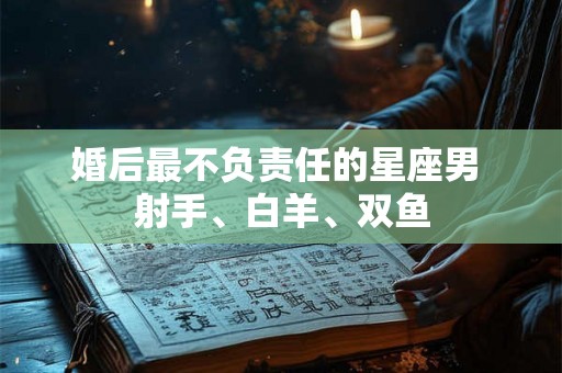 婚后最不负责任的星座男 射手、白羊、双鱼