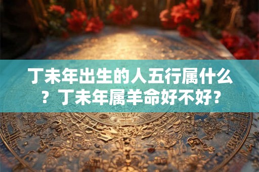 丁未年出生的人五行属什么？丁未年属羊命好不好？