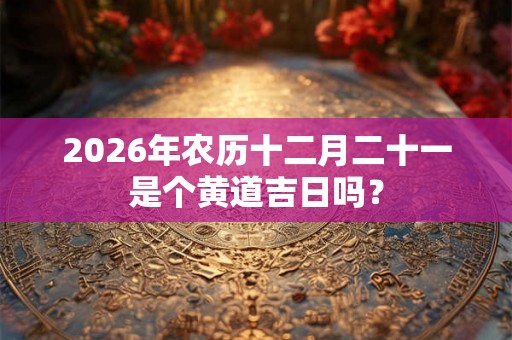 2026年农历十二月二十一是个黄道吉日吗？