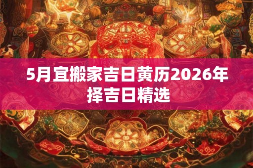 5月宜搬家吉日黄历2026年 择吉日精选