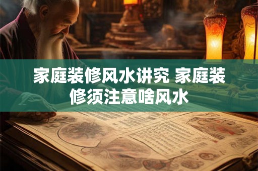 家庭装修风水讲究 家庭装修须注意啥风水