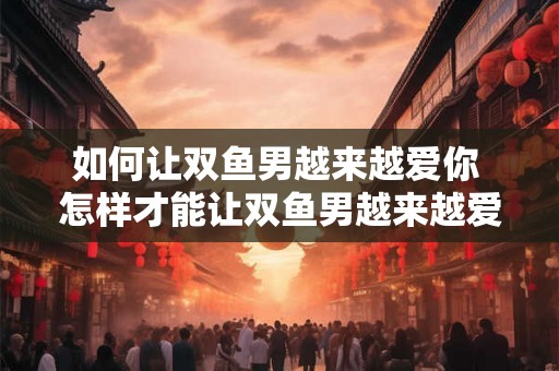 如何让双鱼男越来越爱你 怎样才能让双鱼男越来越爱上你 如何让双鱼男越来越爱你 怎样才能让双鱼男越来越爱上你