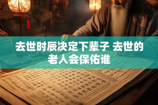 去世时辰决定下辈子 去世的老人会保佑谁 去世时辰决定下辈子 去世的老人会保佑谁