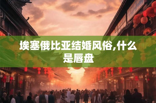 埃塞俄比亚结婚风俗,什么是唇盘