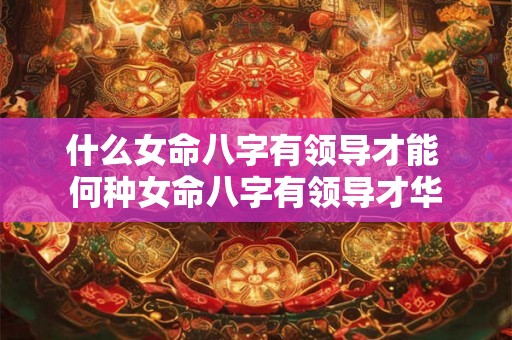 什么女命八字有领导才能 何种女命八字有领导才华