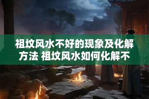 祖坟风水不好的现象及化解方法 祖坟风水如何化解不良影响 祖坟风水不好的现象及化解方法 祖坟风水如何化解不良影响