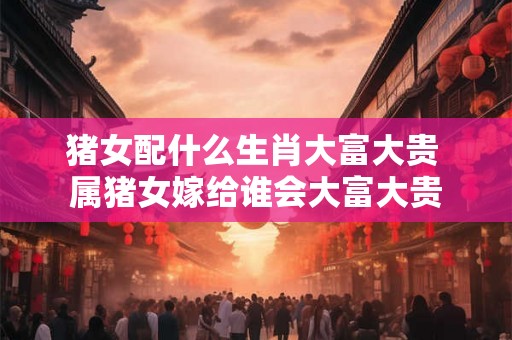 猪女配什么生肖大富大贵 属猪女嫁给谁会大富大贵