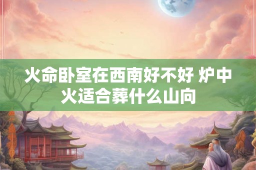 火命卧室在西南好不好 炉中火适合葬什么山向