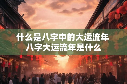 什么是八字中的大运流年 八字大运流年是什么