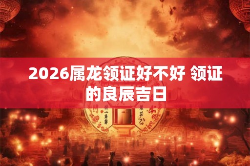 2026属龙领证好不好 领证的良辰吉日