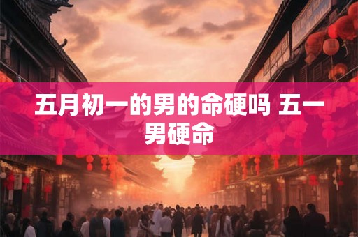 五月初一的男的命硬吗 五一男硬命 五月初一的男的命硬吗 五一男硬命