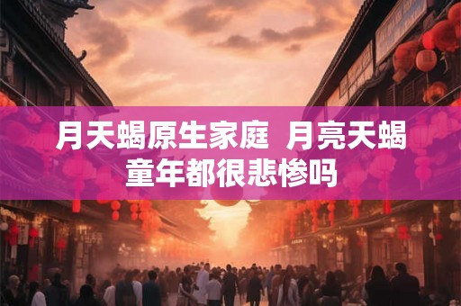 月天蝎原生家庭  月亮天蝎童年都很悲惨吗