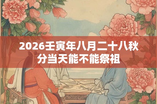 2026壬寅年八月二十八秋分当天能不能祭祖