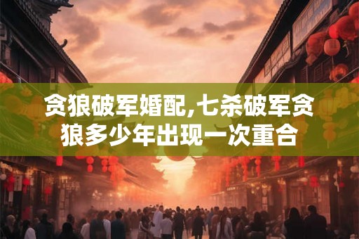 贪狼破军婚配,七杀破军贪狼多少年出现一次重合