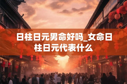 日柱日元男命好吗_女命日柱日元代表什么