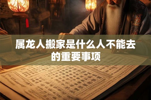 属龙人搬家是什么人不能去的重要事项 属龙人搬家是什么人不能去的重要事项