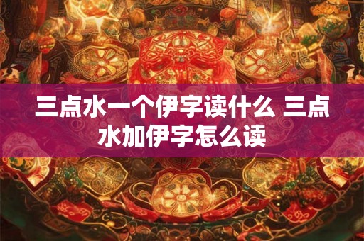 三点水一个伊字读什么 三点水加伊字怎么读 三点水一个伊字读什么 三点水加伊字怎么读