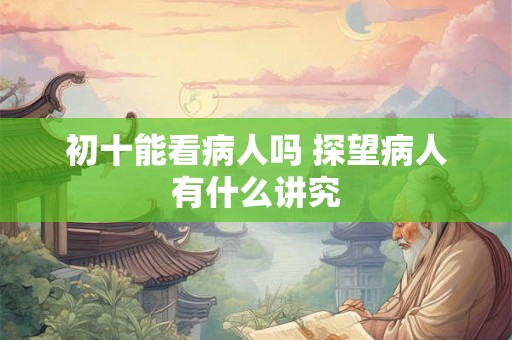 初十能看病人吗 探望病人有什么讲究