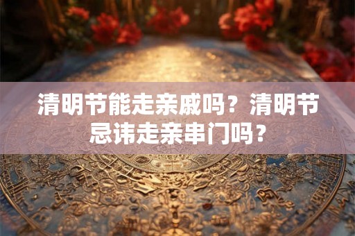 清明节能走亲戚吗？清明节忌讳走亲串门吗？