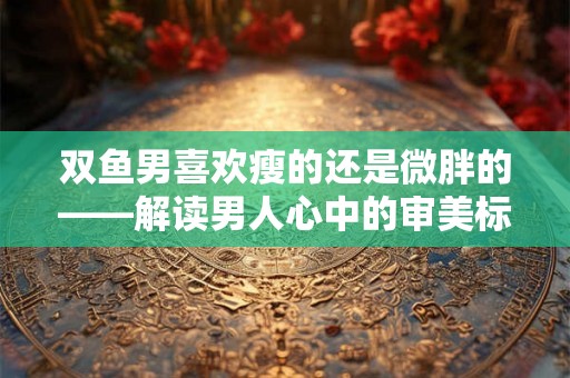 双鱼男喜欢瘦的还是微胖的——解读男人心中的审美标准 双鱼男喜欢瘦的还是微胖的——解读男人心中的审美标准