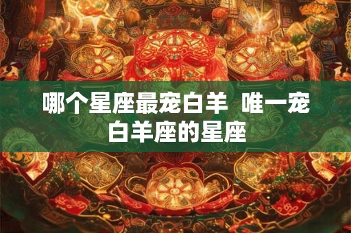 哪个星座最宠白羊 唯一宠白羊座的星座 哪个星座最宠白羊 唯一宠白羊座的星座
