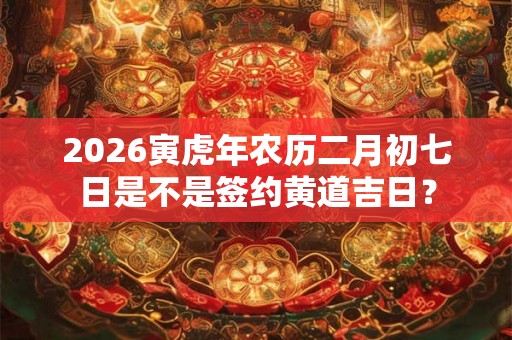 2026寅虎年农历二月初七日是不是签约黄道吉日？