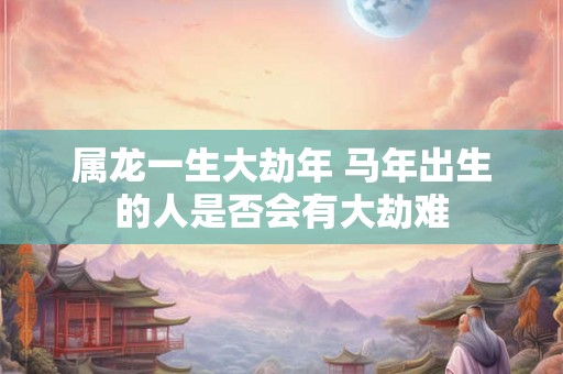 属龙一生大劫年 马年出生的人是否会有大劫难