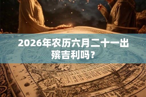 2026年农历六月二十一出殡吉利吗? 2026年农历六月二十一出殡吉利吗?