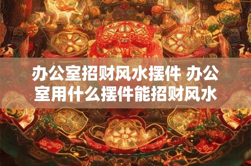 办公室招财风水摆件 办公室用什么摆件能招财风水