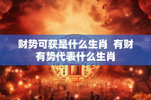 财势可获是什么生肖  有财有势代表什么生肖