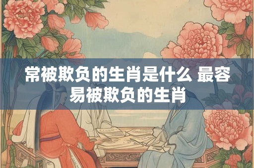 常被欺负的生肖是什么 最容易被欺负的生肖 常被欺负的生肖是什么 最容易被欺负的生肖