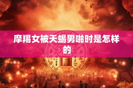 摩羯女被天蝎男啪时是怎样的