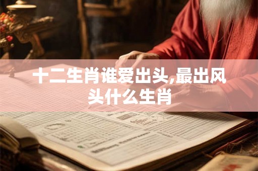 十二生肖谁爱出头,最出风头什么生肖 十二生肖谁爱出头,最出风头什么生肖