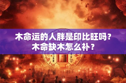 木命运的人胖是印比旺吗?木命缺木怎么补? 木命运的人胖是印比旺吗?木命缺木怎么补?