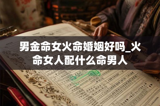 男金命女火命婚姻好吗_火命女人配什么命男人 男金命女火命婚姻好吗_火命女人配什么命男人