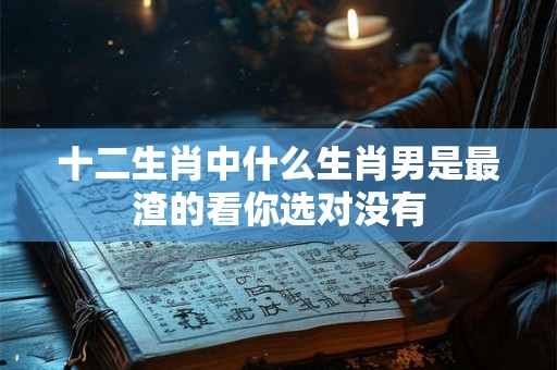 十二生肖中什么生肖男是最渣的看你选对没有
