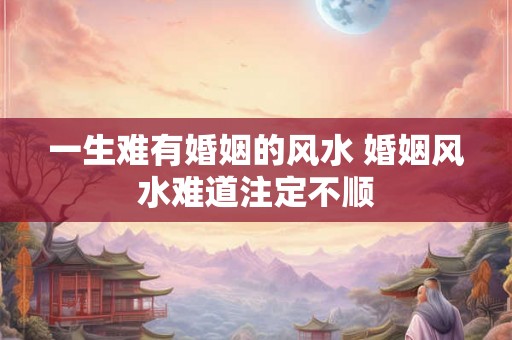 一生难有婚姻的风水 婚姻风水难道注定不顺